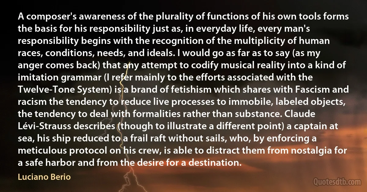 A composer's awareness of the plurality of functions of his own tools forms the basis for his responsibility just as, in everyday life, every man's responsibility begins with the recognition of the multiplicity of human races, conditions, needs, and ideals. I would go as far as to say (as my anger comes back) that any attempt to codify musical reality into a kind of imitation grammar (I refer mainly to the efforts associated with the Twelve-Tone System) is a brand of fetishism which shares with Fascism and racism the tendency to reduce live processes to immobile, labeled objects, the tendency to deal with formalities rather than substance. Claude Lévi-Strauss describes (though to illustrate a different point) a captain at sea, his ship reduced to a frail raft without sails, who, by enforcing a meticulous protocol on his crew, is able to distract them from nostalgia for a safe harbor and from the desire for a destination. (Luciano Berio)