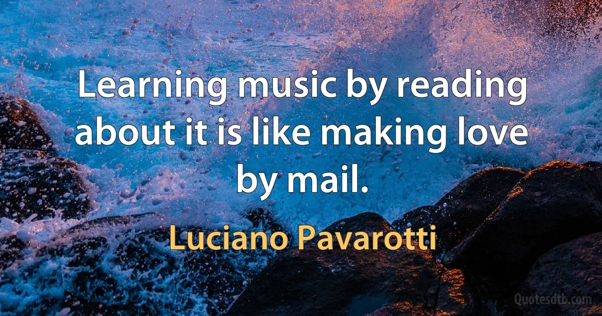 Learning music by reading about it is like making love by mail. (Luciano Pavarotti)