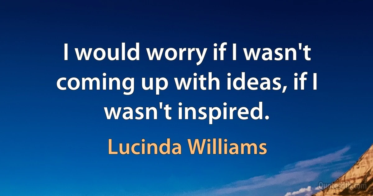 I would worry if I wasn't coming up with ideas, if I wasn't inspired. (Lucinda Williams)