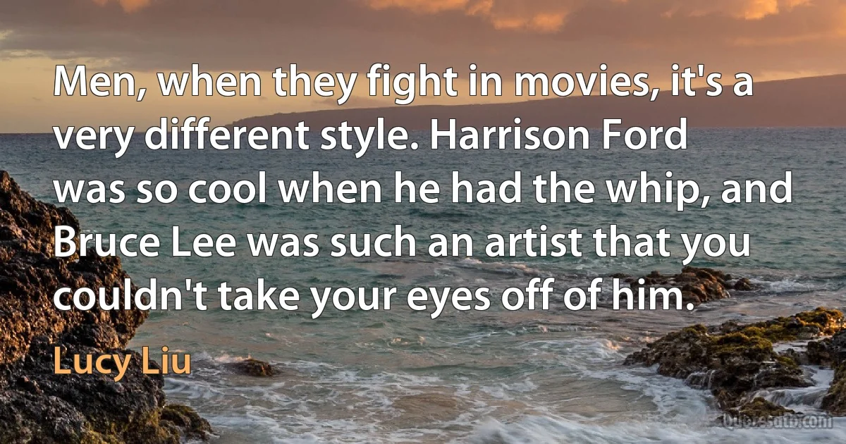 Men, when they fight in movies, it's a very different style. Harrison Ford was so cool when he had the whip, and Bruce Lee was such an artist that you couldn't take your eyes off of him. (Lucy Liu)