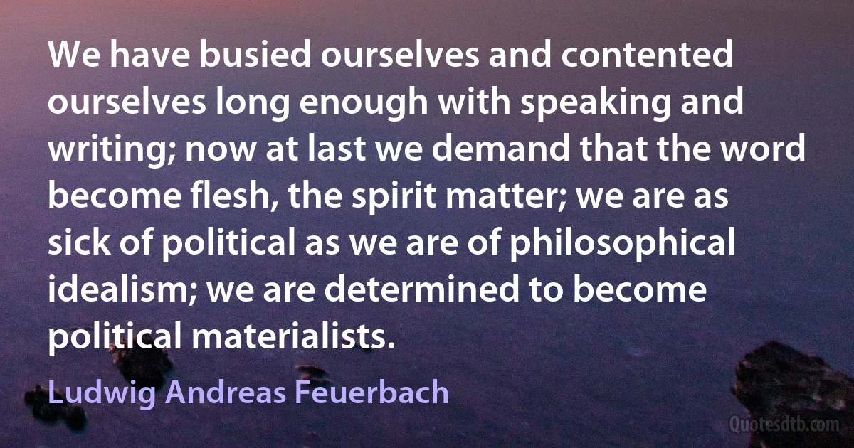 We have busied ourselves and contented ourselves long enough with speaking and writing; now at last we demand that the word become flesh, the spirit matter; we are as sick of political as we are of philosophical idealism; we are determined to become political materialists. (Ludwig Andreas Feuerbach)