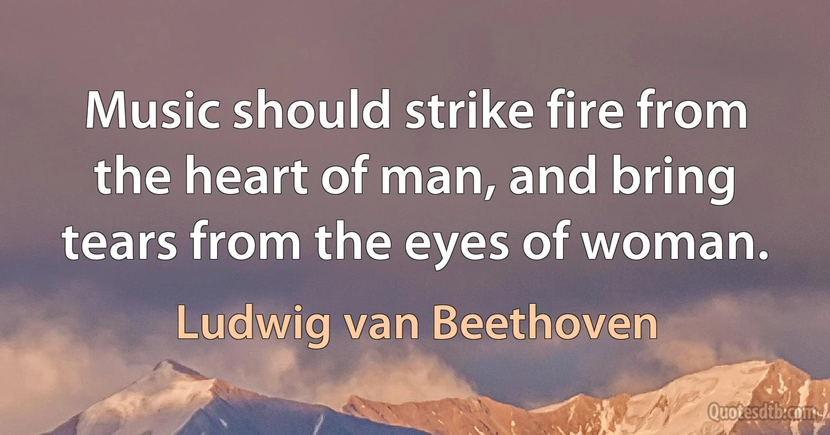 Music should strike fire from the heart of man, and bring tears from the eyes of woman. (Ludwig van Beethoven)