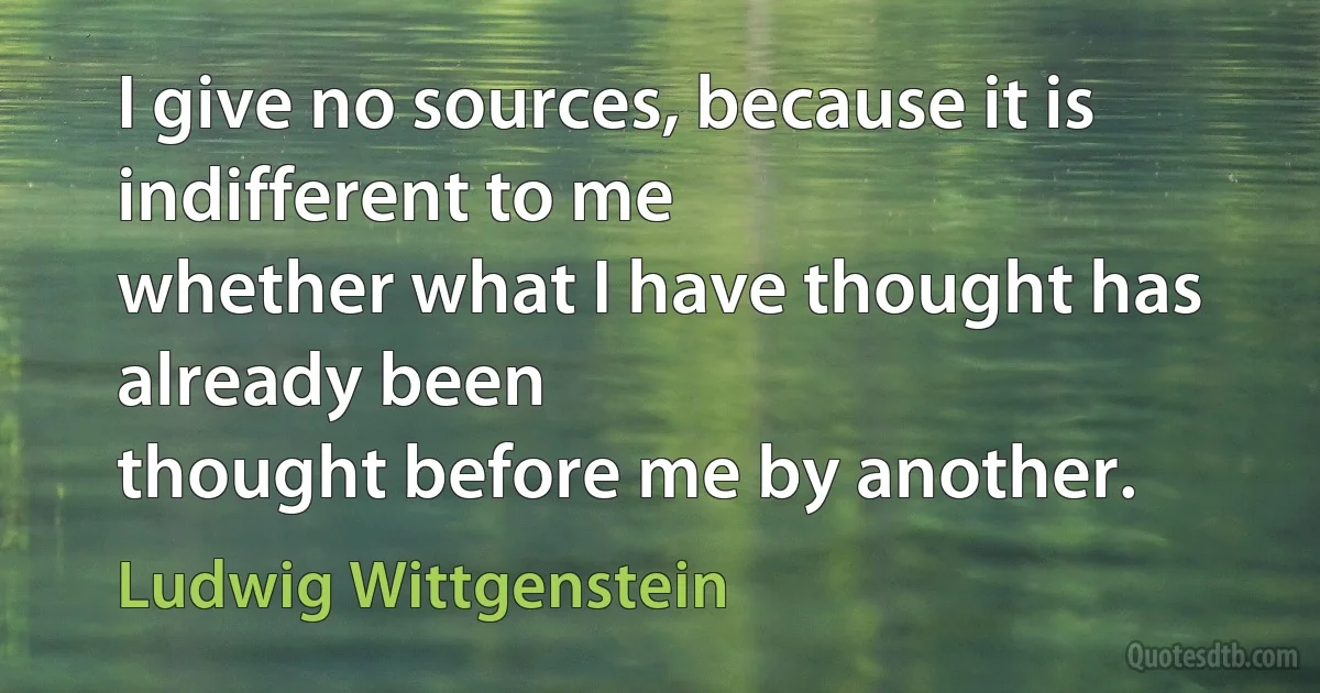 I give no sources, because it is indifferent to me
whether what I have thought has already been
thought before me by another. (Ludwig Wittgenstein)