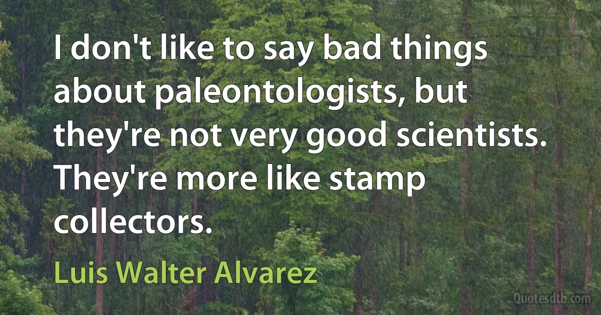 I don't like to say bad things about paleontologists, but they're not very good scientists. They're more like stamp collectors. (Luis Walter Alvarez)