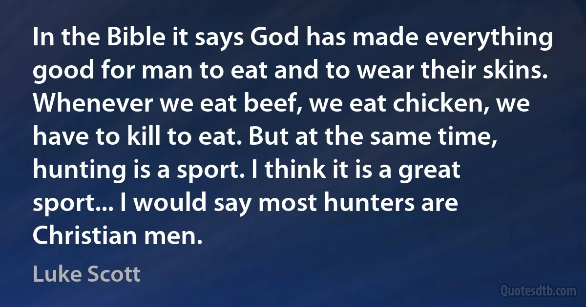 In the Bible it says God has made everything good for man to eat and to wear their skins. Whenever we eat beef, we eat chicken, we have to kill to eat. But at the same time, hunting is a sport. I think it is a great sport... I would say most hunters are Christian men. (Luke Scott)