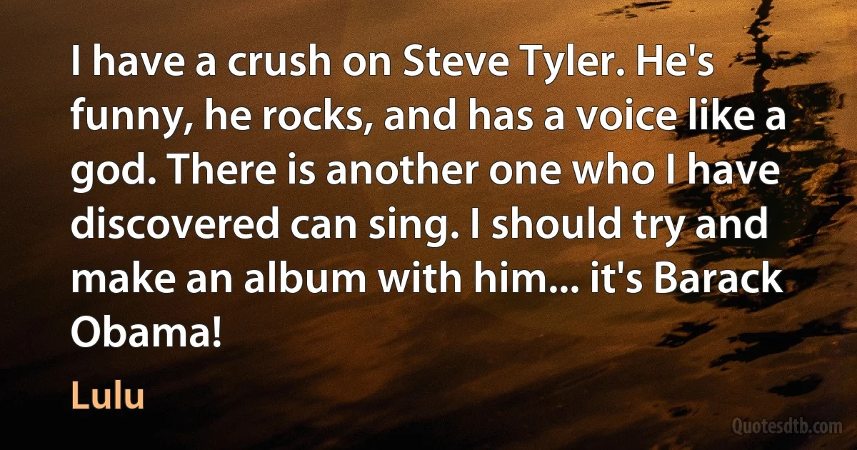 I have a crush on Steve Tyler. He's funny, he rocks, and has a voice like a god. There is another one who I have discovered can sing. I should try and make an album with him... it's Barack Obama! (Lulu)