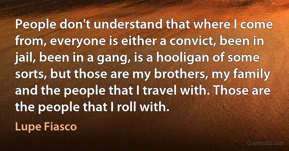 People don't understand that where I come from, everyone is either a convict, been in jail, been in a gang, is a hooligan of some sorts, but those are my brothers, my family and the people that I travel with. Those are the people that I roll with. (Lupe Fiasco)