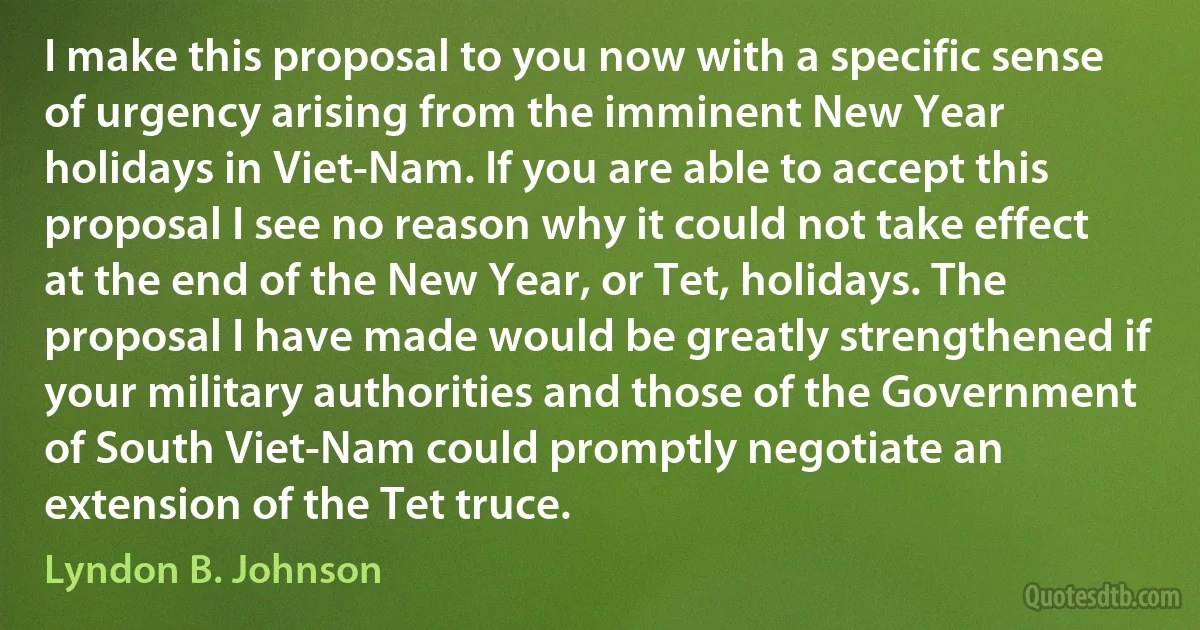 I make this proposal to you now with a specific sense of urgency arising from the imminent New Year holidays in Viet-Nam. If you are able to accept this proposal I see no reason why it could not take effect at the end of the New Year, or Tet, holidays. The proposal I have made would be greatly strengthened if your military authorities and those of the Government of South Viet-Nam could promptly negotiate an extension of the Tet truce. (Lyndon B. Johnson)