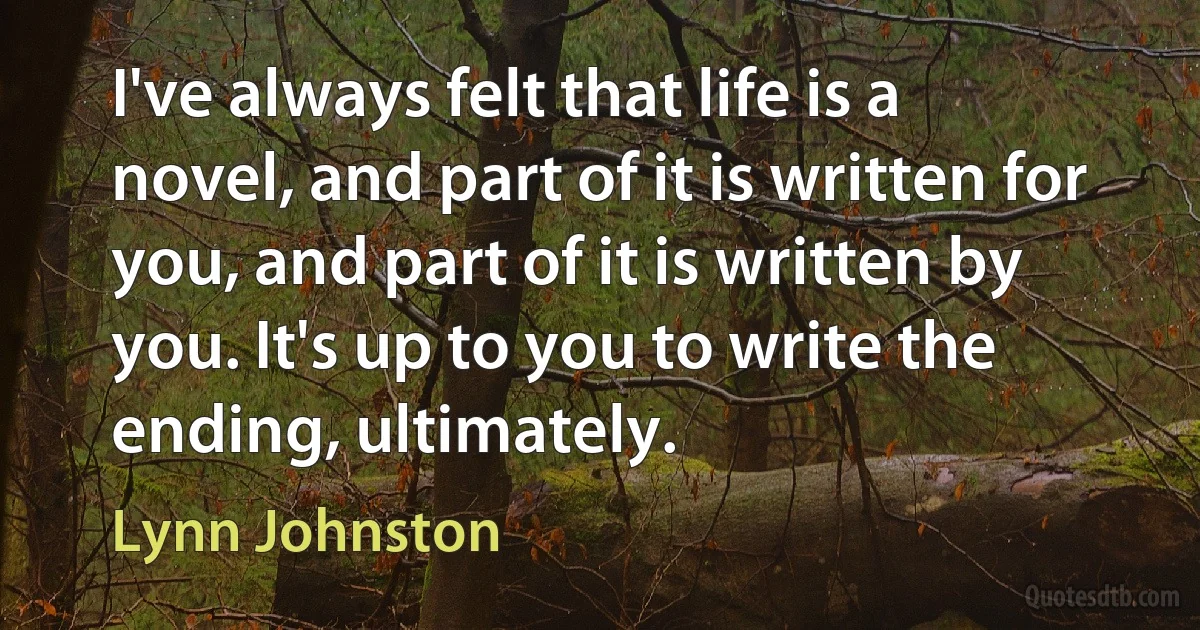 I've always felt that life is a novel, and part of it is written for you, and part of it is written by you. It's up to you to write the ending, ultimately. (Lynn Johnston)