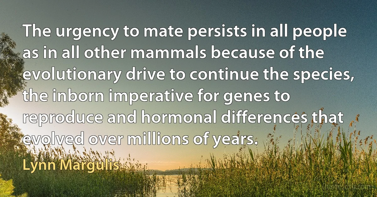 The urgency to mate persists in all people as in all other mammals because of the evolutionary drive to continue the species, the inborn imperative for genes to reproduce and hormonal differences that evolved over millions of years. (Lynn Margulis)