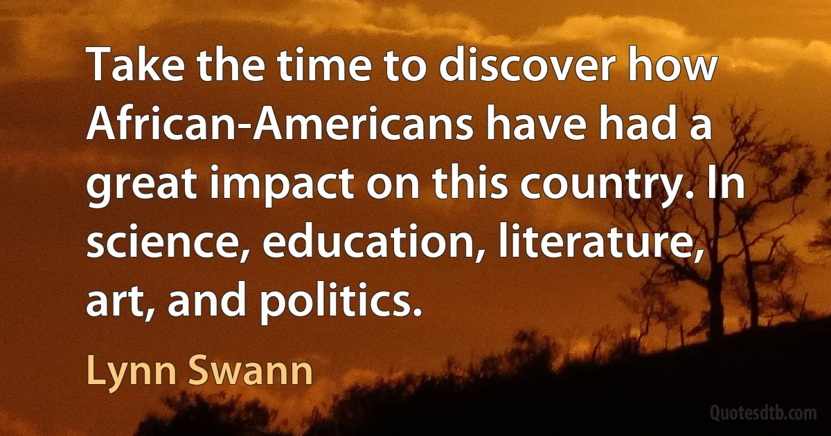 Take the time to discover how African-Americans have had a great impact on this country. In science, education, literature, art, and politics. (Lynn Swann)