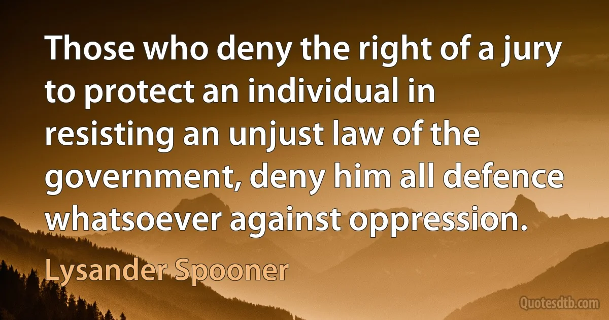 Those who deny the right of a jury to protect an individual in resisting an unjust law of the government, deny him all defence whatsoever against oppression. (Lysander Spooner)