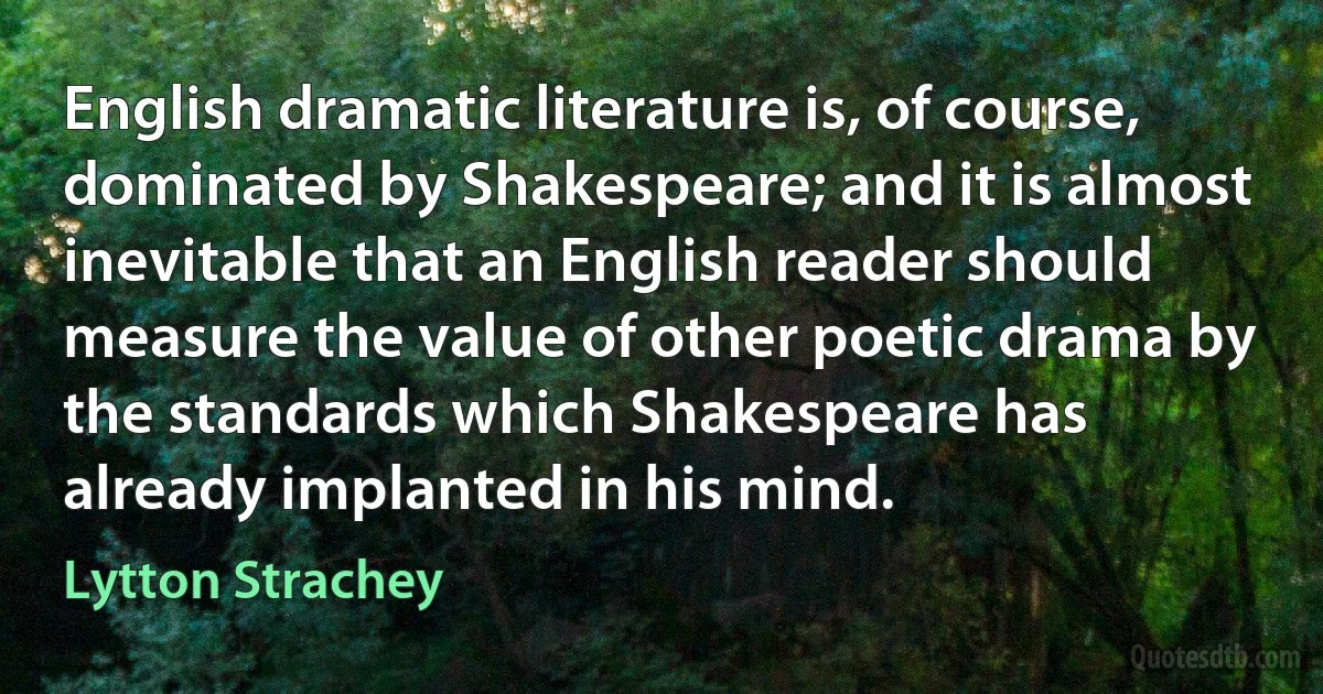 English dramatic literature is, of course, dominated by Shakespeare; and it is almost inevitable that an English reader should measure the value of other poetic drama by the standards which Shakespeare has already implanted in his mind. (Lytton Strachey)