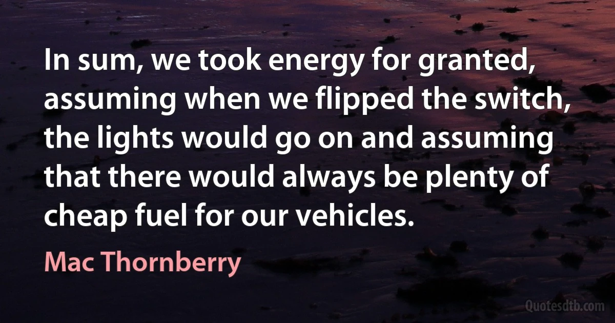 In sum, we took energy for granted, assuming when we flipped the switch, the lights would go on and assuming that there would always be plenty of cheap fuel for our vehicles. (Mac Thornberry)