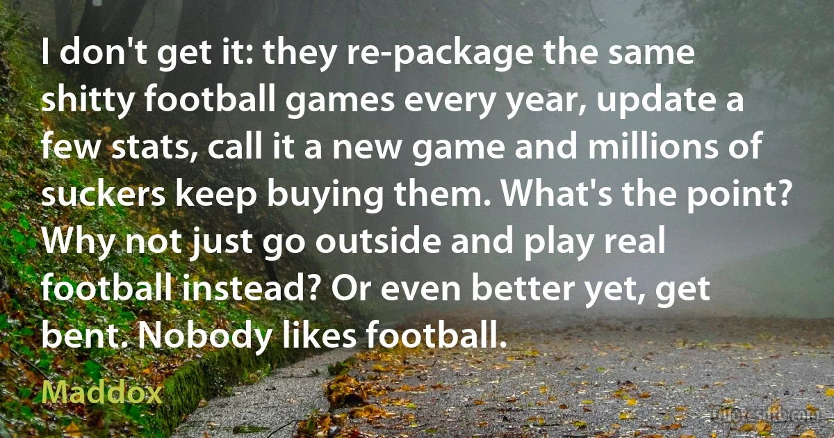 I don't get it: they re-package the same shitty football games every year, update a few stats, call it a new game and millions of suckers keep buying them. What's the point? Why not just go outside and play real football instead? Or even better yet, get bent. Nobody likes football. (Maddox)