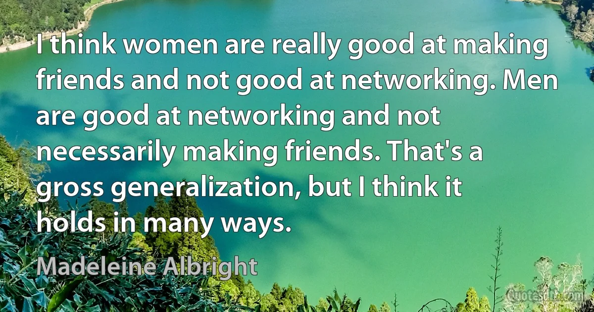 I think women are really good at making friends and not good at networking. Men are good at networking and not necessarily making friends. That's a gross generalization, but I think it holds in many ways. (Madeleine Albright)