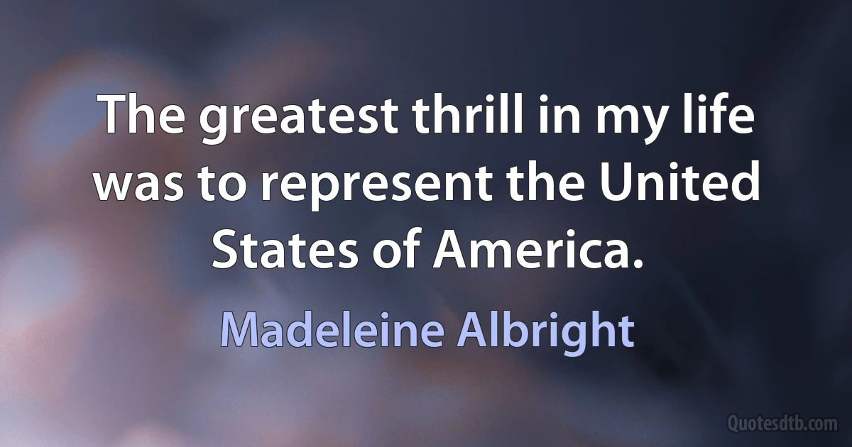 The greatest thrill in my life was to represent the United States of America. (Madeleine Albright)