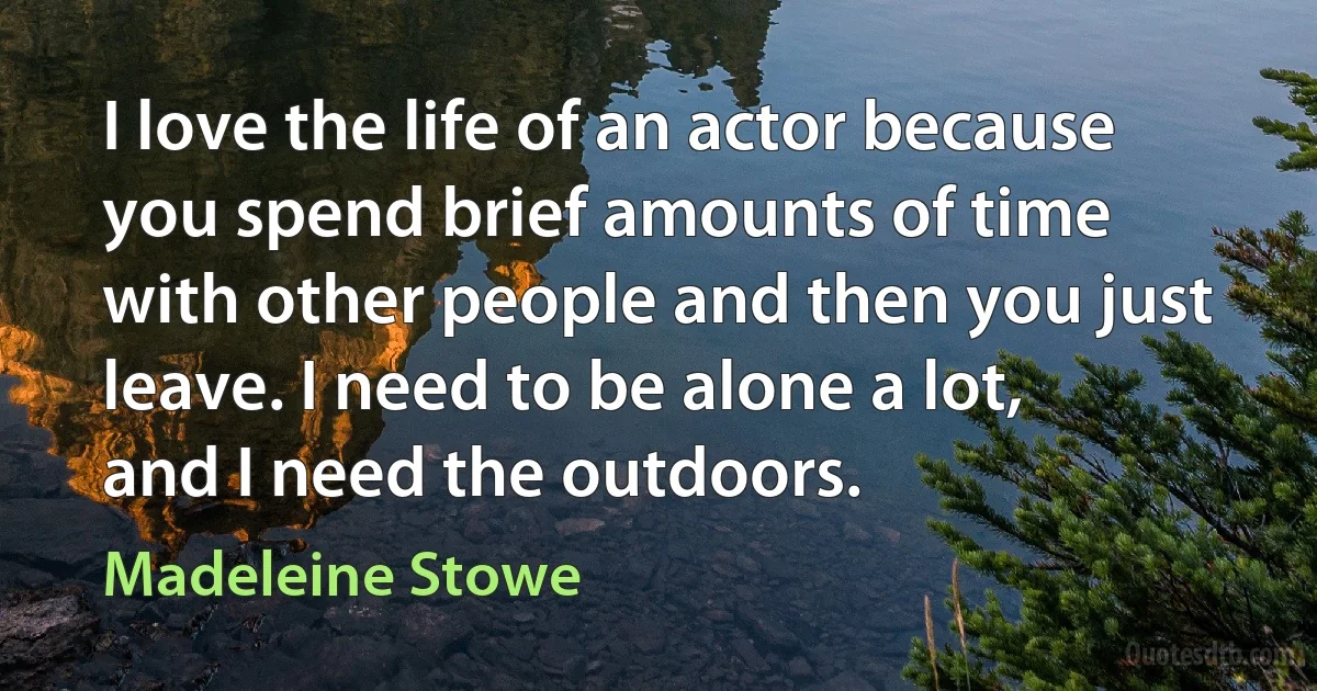 I love the life of an actor because you spend brief amounts of time with other people and then you just leave. I need to be alone a lot, and I need the outdoors. (Madeleine Stowe)