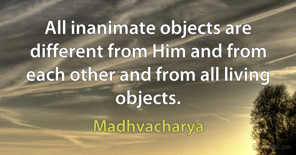 All inanimate objects are different from Him and from each other and from all living objects. (Madhvacharya)