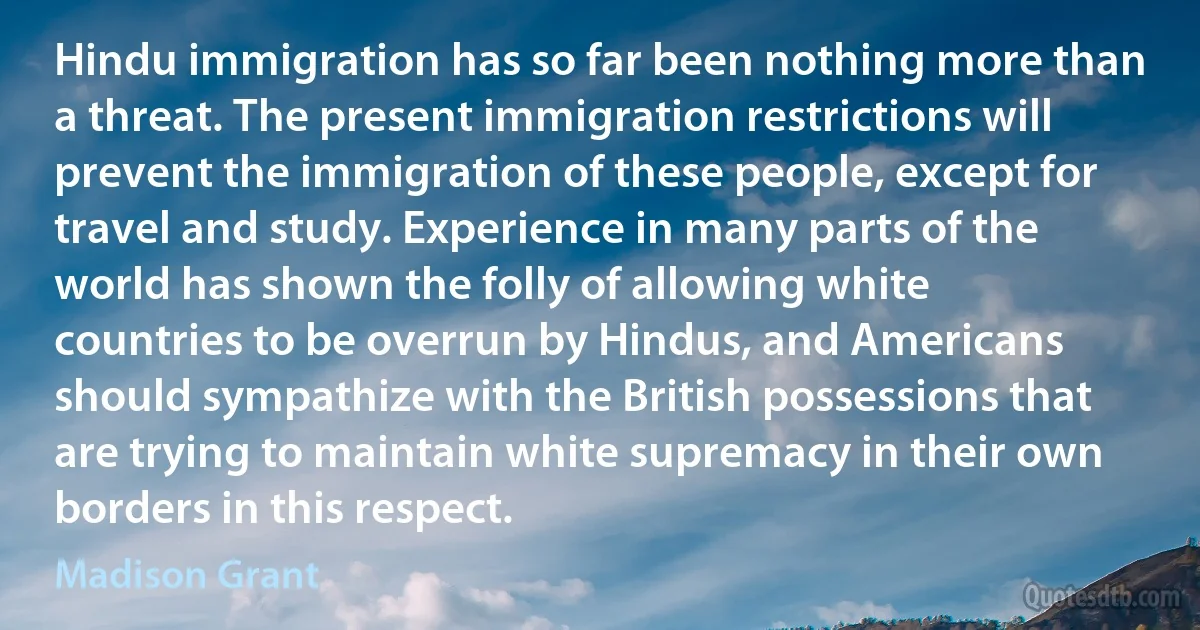 Hindu immigration has so far been nothing more than a threat. The present immigration restrictions will prevent the immigration of these people, except for travel and study. Experience in many parts of the world has shown the folly of allowing white countries to be overrun by Hindus, and Americans should sympathize with the British possessions that are trying to maintain white supremacy in their own borders in this respect. (Madison Grant)