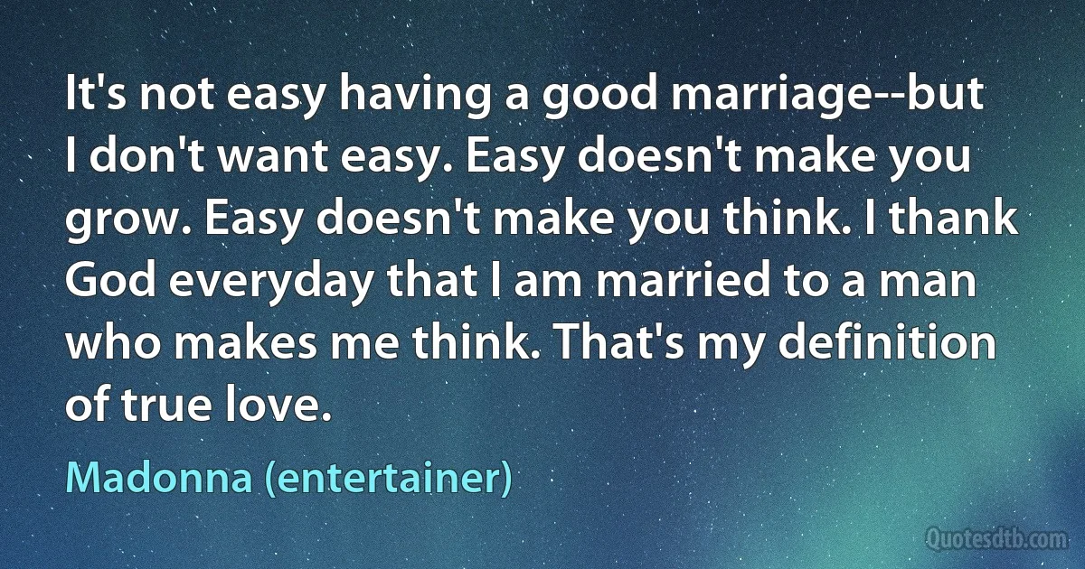 It's not easy having a good marriage--but I don't want easy. Easy doesn't make you grow. Easy doesn't make you think. I thank God everyday that I am married to a man who makes me think. That's my definition of true love. (Madonna (entertainer))