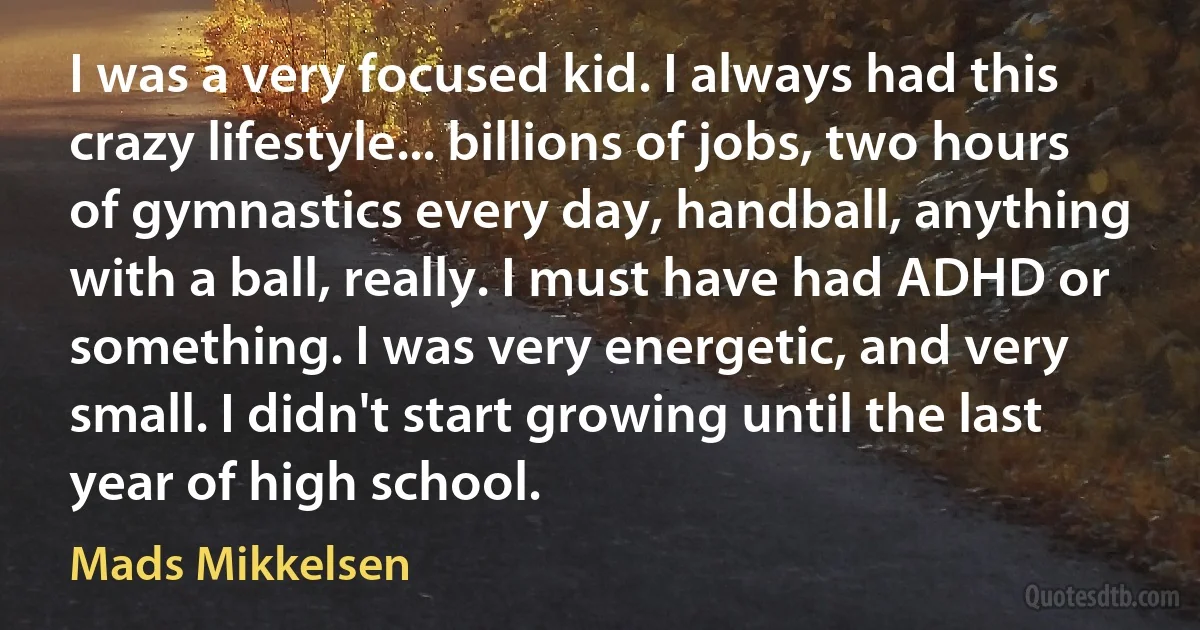 I was a very focused kid. I always had this crazy lifestyle... billions of jobs, two hours of gymnastics every day, handball, anything with a ball, really. I must have had ADHD or something. I was very energetic, and very small. I didn't start growing until the last year of high school. (Mads Mikkelsen)