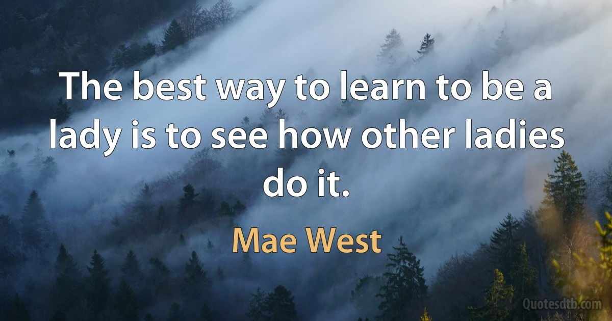 The best way to learn to be a lady is to see how other ladies do it. (Mae West)