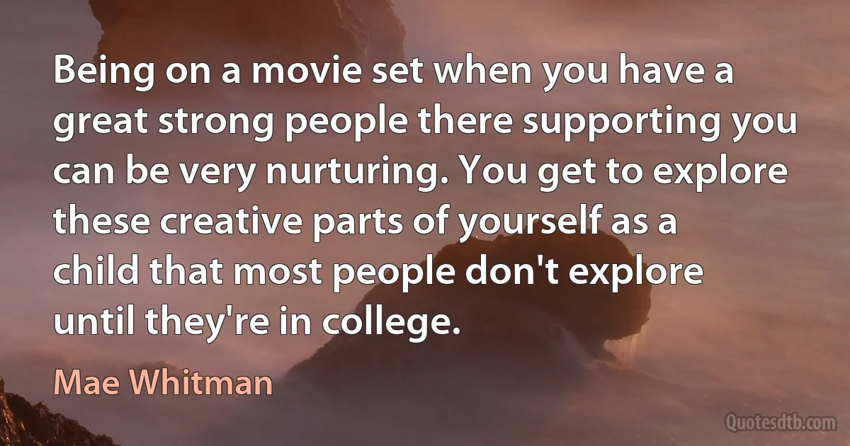 Being on a movie set when you have a great strong people there supporting you can be very nurturing. You get to explore these creative parts of yourself as a child that most people don't explore until they're in college. (Mae Whitman)