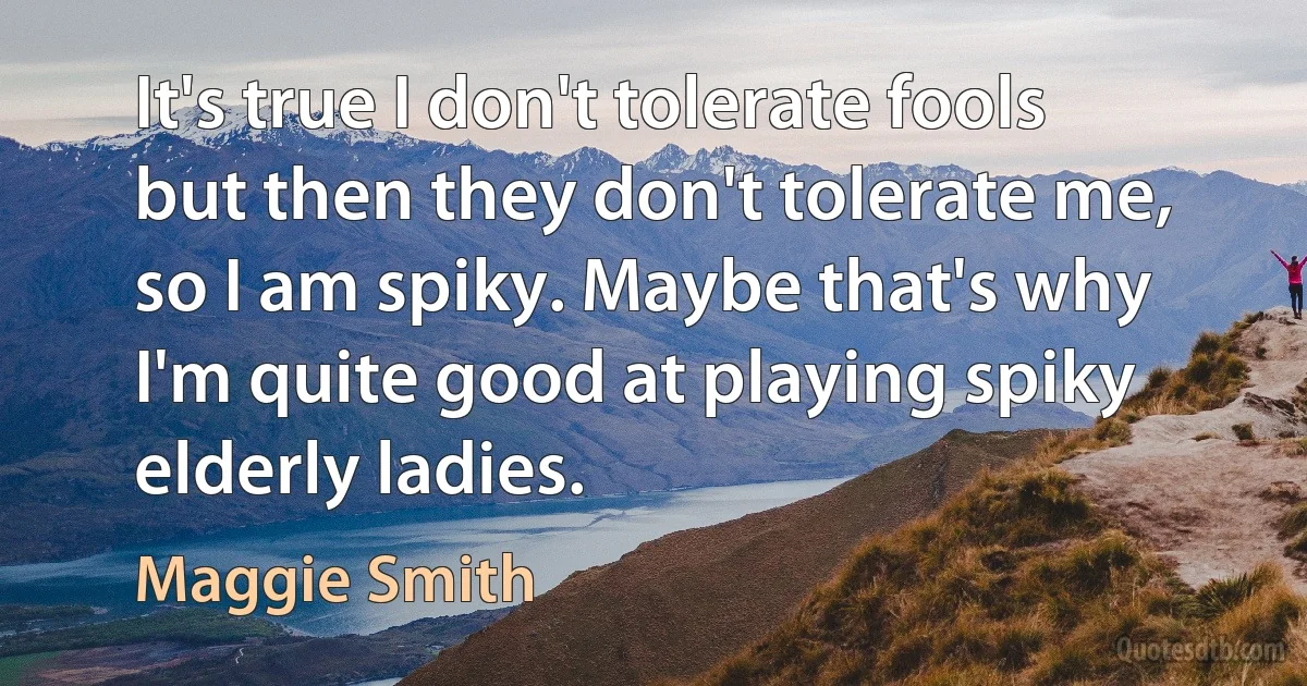 It's true I don't tolerate fools but then they don't tolerate me, so I am spiky. Maybe that's why I'm quite good at playing spiky elderly ladies. (Maggie Smith)