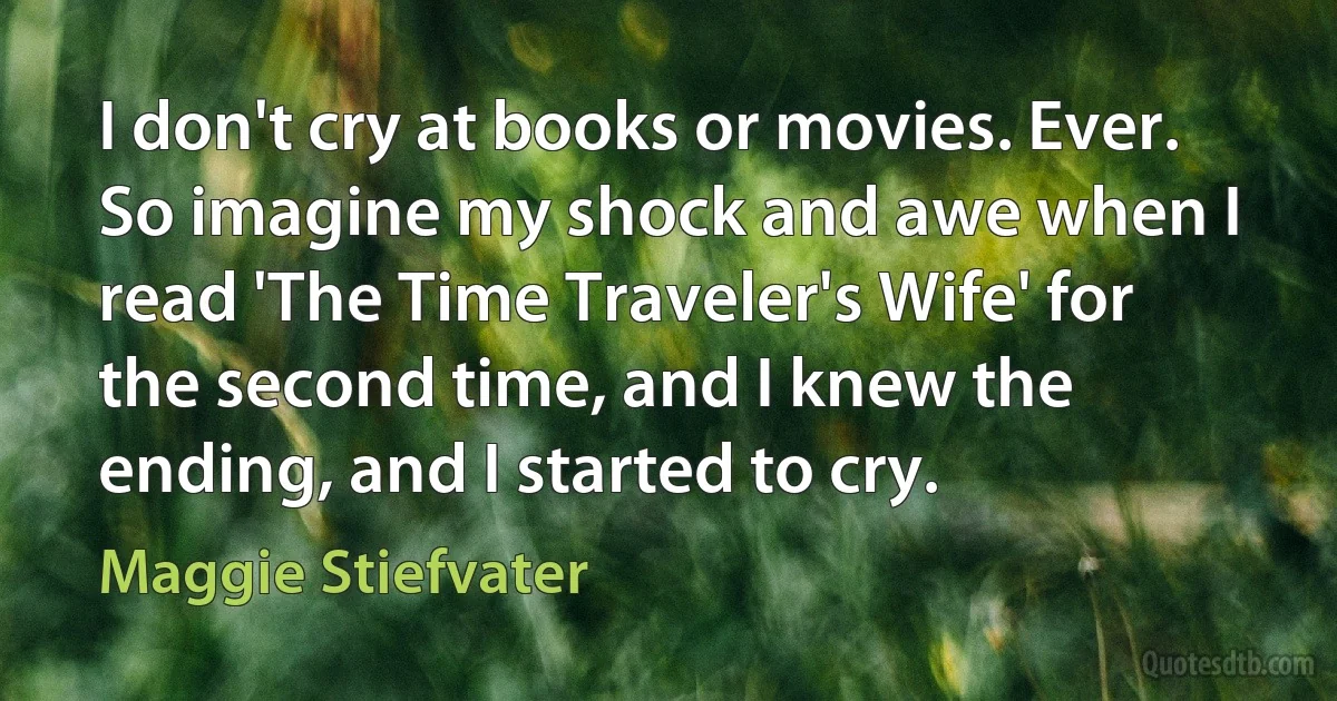 I don't cry at books or movies. Ever. So imagine my shock and awe when I read 'The Time Traveler's Wife' for the second time, and I knew the ending, and I started to cry. (Maggie Stiefvater)