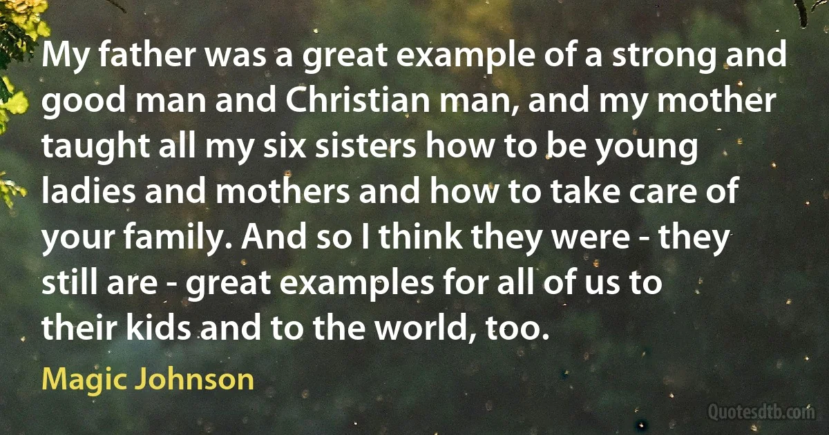 My father was a great example of a strong and good man and Christian man, and my mother taught all my six sisters how to be young ladies and mothers and how to take care of your family. And so I think they were - they still are - great examples for all of us to their kids and to the world, too. (Magic Johnson)