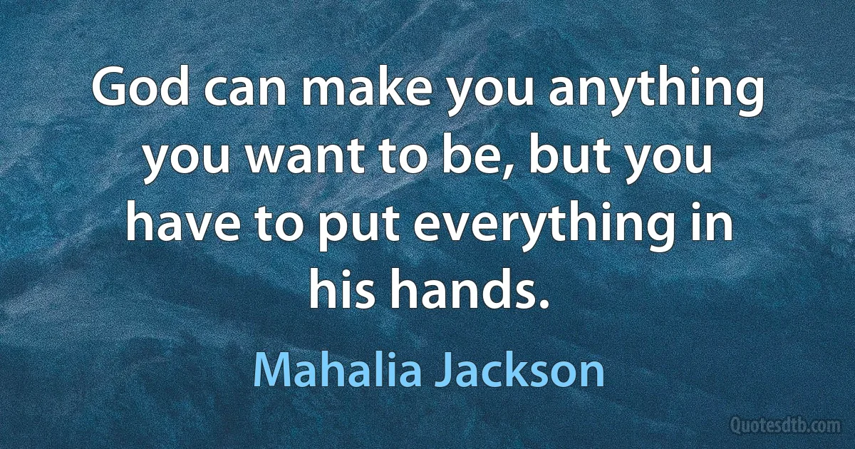 God can make you anything you want to be, but you have to put everything in his hands. (Mahalia Jackson)