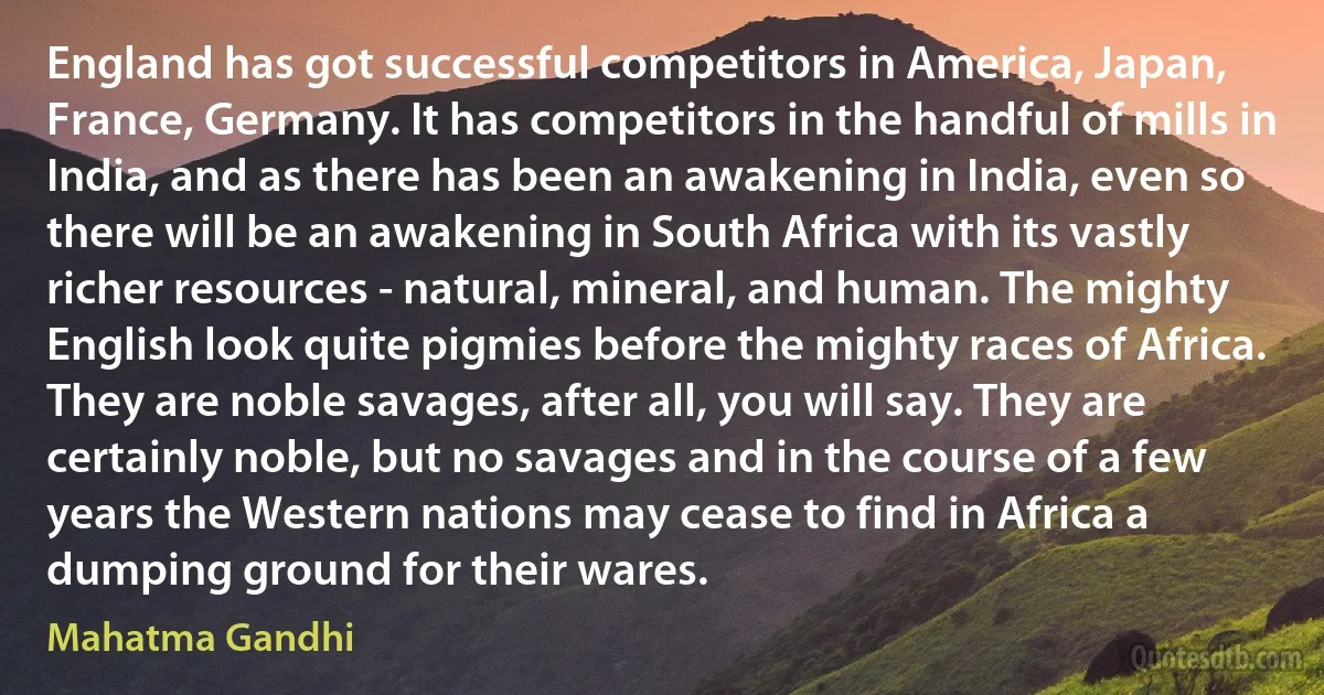 England has got successful competitors in America, Japan, France, Germany. It has competitors in the handful of mills in India, and as there has been an awakening in India, even so there will be an awakening in South Africa with its vastly richer resources - natural, mineral, and human. The mighty English look quite pigmies before the mighty races of Africa. They are noble savages, after all, you will say. They are certainly noble, but no savages and in the course of a few years the Western nations may cease to find in Africa a dumping ground for their wares. (Mahatma Gandhi)