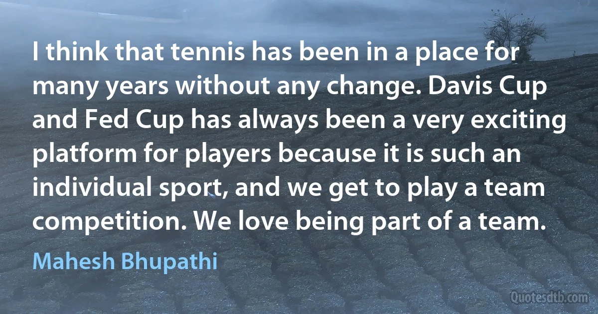 I think that tennis has been in a place for many years without any change. Davis Cup and Fed Cup has always been a very exciting platform for players because it is such an individual sport, and we get to play a team competition. We love being part of a team. (Mahesh Bhupathi)