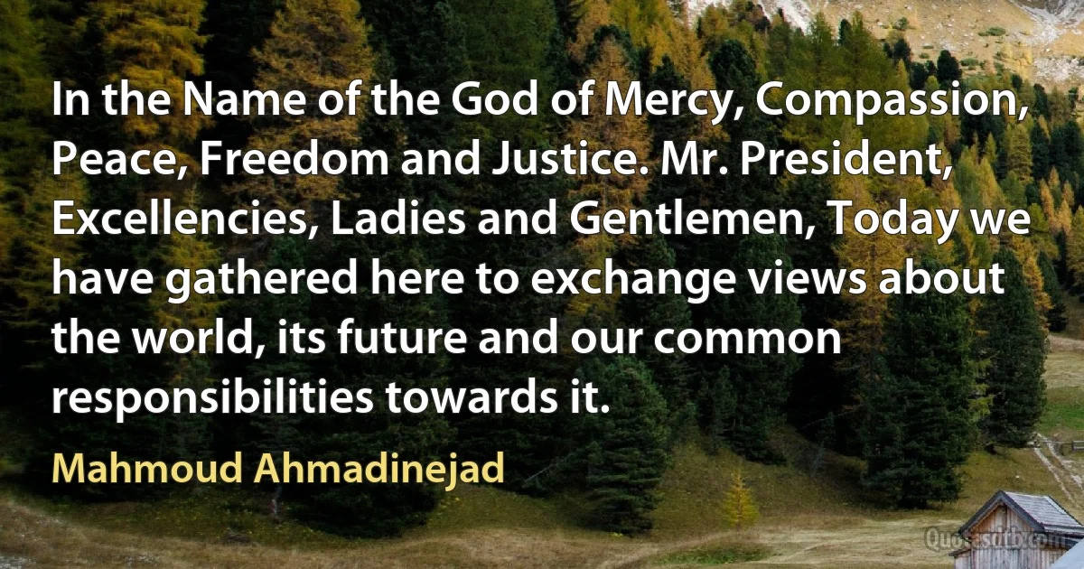 In the Name of the God of Mercy, Compassion, Peace, Freedom and Justice. Mr. President, Excellencies, Ladies and Gentlemen, Today we have gathered here to exchange views about the world, its future and our common responsibilities towards it. (Mahmoud Ahmadinejad)