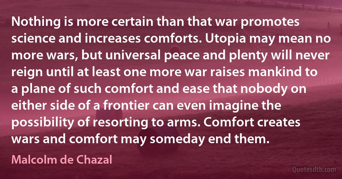 Nothing is more certain than that war promotes science and increases comforts. Utopia may mean no more wars, but universal peace and plenty will never reign until at least one more war raises mankind to a plane of such comfort and ease that nobody on either side of a frontier can even imagine the possibility of resorting to arms. Comfort creates wars and comfort may someday end them. (Malcolm de Chazal)