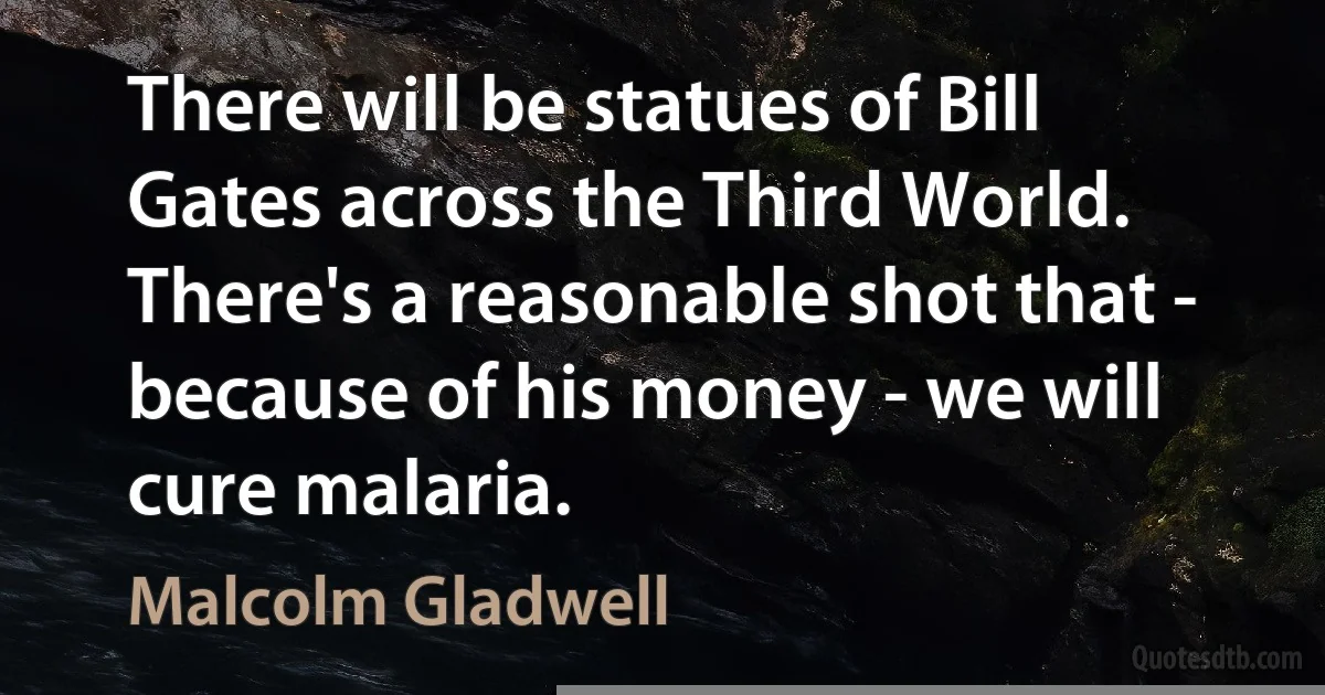 There will be statues of Bill Gates across the Third World. There's a reasonable shot that - because of his money - we will cure malaria. (Malcolm Gladwell)