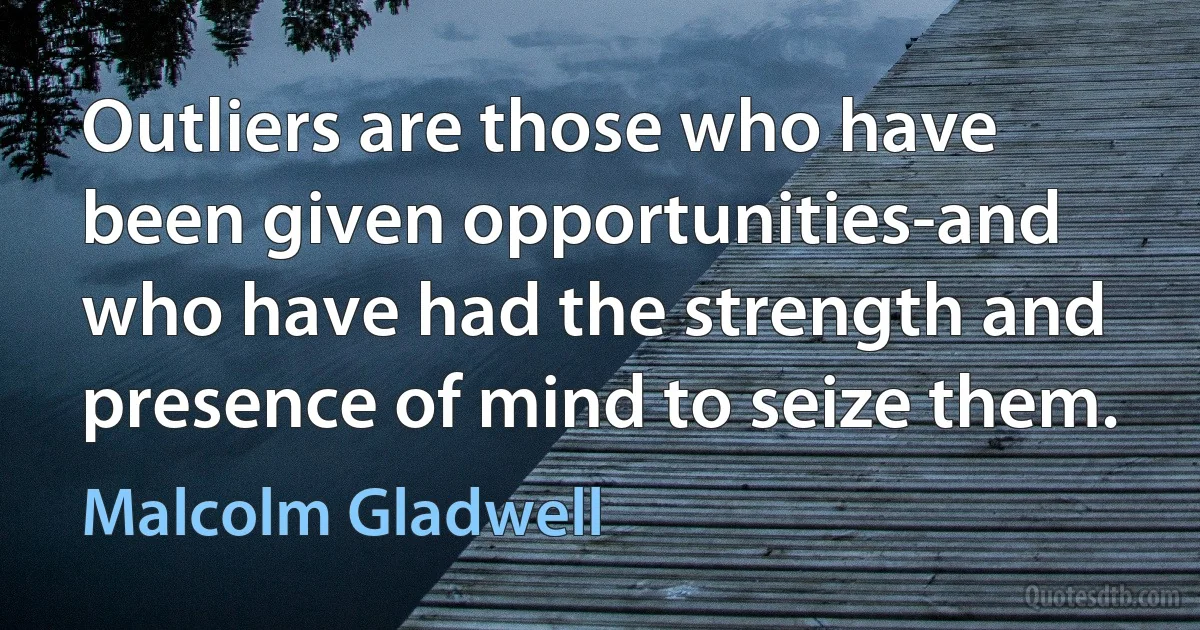 Outliers are those who have been given opportunities-and who have had the strength and presence of mind to seize them. (Malcolm Gladwell)