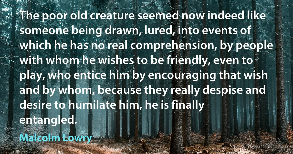 The poor old creature seemed now indeed like someone being drawn, lured, into events of which he has no real comprehension, by people with whom he wishes to be friendly, even to play, who entice him by encouraging that wish and by whom, because they really despise and desire to humilate him, he is finally entangled. (Malcolm Lowry)