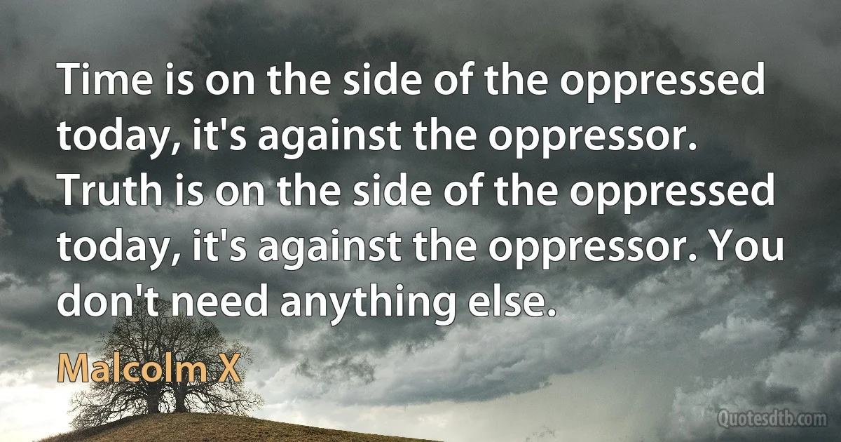 Time is on the side of the oppressed today, it's against the oppressor. Truth is on the side of the oppressed today, it's against the oppressor. You don't need anything else. (Malcolm X)