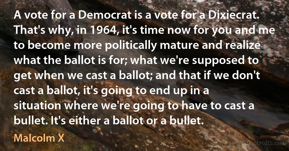 A vote for a Democrat is a vote for a Dixiecrat. That's why, in 1964, it's time now for you and me to become more politically mature and realize what the ballot is for; what we're supposed to get when we cast a ballot; and that if we don't cast a ballot, it's going to end up in a situation where we're going to have to cast a bullet. It's either a ballot or a bullet. (Malcolm X)