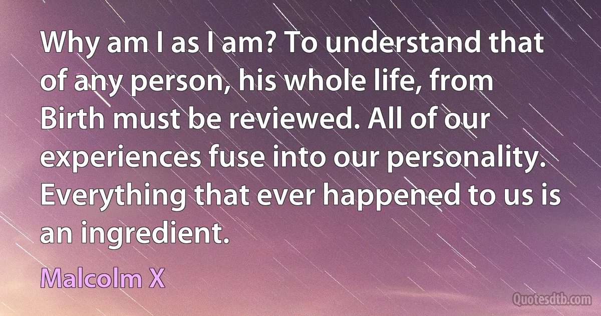 Why am I as I am? To understand that of any person, his whole life, from
Birth must be reviewed. All of our experiences fuse into our personality. Everything that ever happened to us is an ingredient. (Malcolm X)