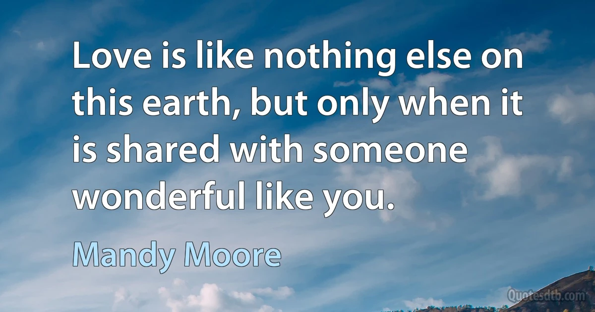 Love is like nothing else on this earth, but only when it is shared with someone wonderful like you. (Mandy Moore)