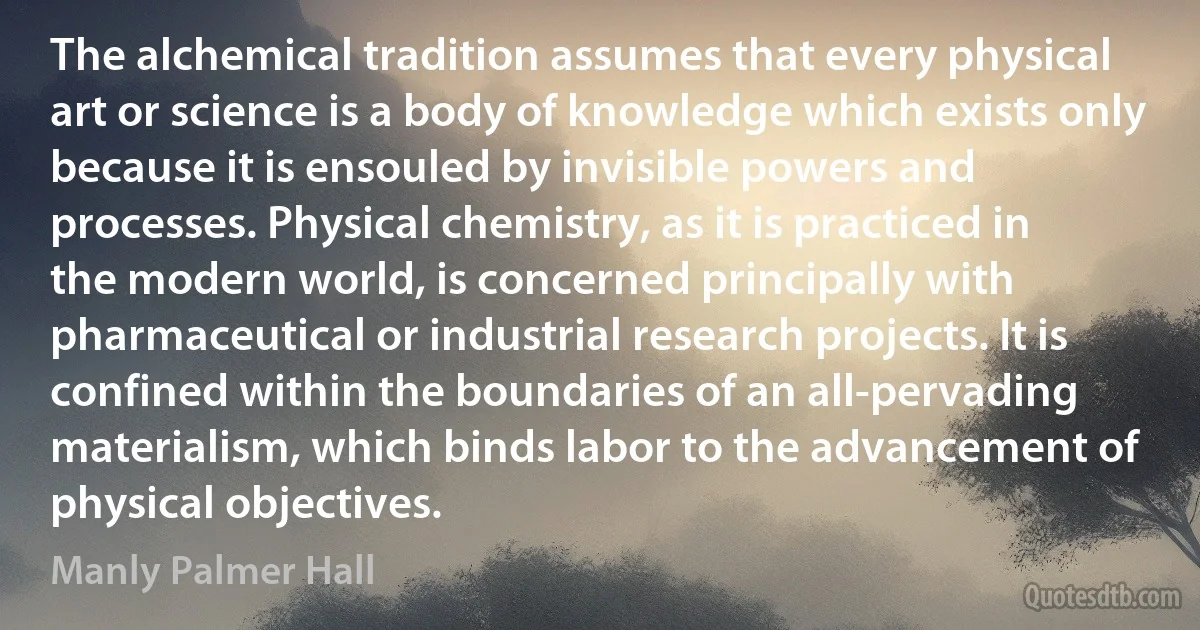 The alchemical tradition assumes that every physical art or science is a body of knowledge which exists only because it is ensouled by invisible powers and processes. Physical chemistry, as it is practiced in the modern world, is concerned principally with pharmaceutical or industrial research projects. It is confined within the boundaries of an all-pervading materialism, which binds labor to the advancement of physical objectives. (Manly Palmer Hall)