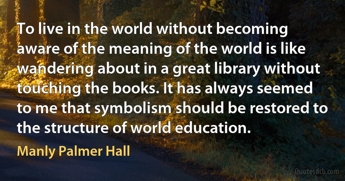 To live in the world without becoming aware of the meaning of the world is like wandering about in a great library without touching the books. It has always seemed to me that symbolism should be restored to the structure of world education. (Manly Palmer Hall)