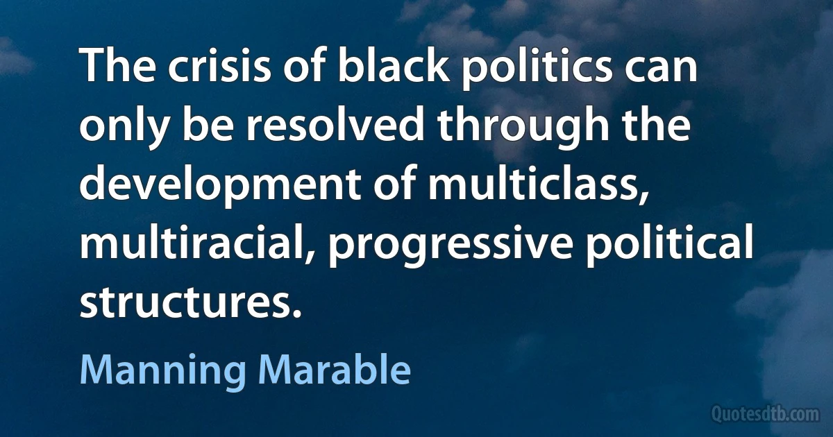 The crisis of black politics can only be resolved through the development of multiclass, multiracial, progressive political structures. (Manning Marable)