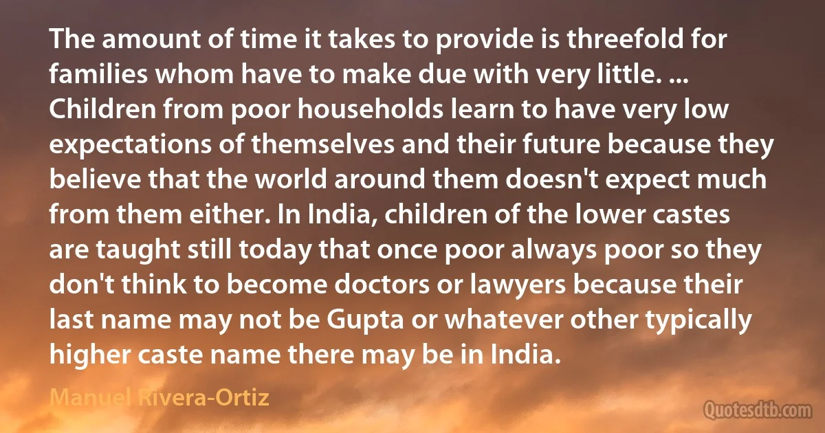 The amount of time it takes to provide is threefold for families whom have to make due with very little. ... Children from poor households learn to have very low expectations of themselves and their future because they believe that the world around them doesn't expect much from them either. In India, children of the lower castes are taught still today that once poor always poor so they don't think to become doctors or lawyers because their last name may not be Gupta or whatever other typically higher caste name there may be in India. (Manuel Rivera-Ortiz)