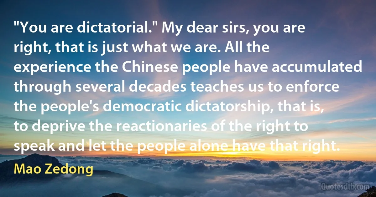 "You are dictatorial." My dear sirs, you are right, that is just what we are. All the experience the Chinese people have accumulated through several decades teaches us to enforce the people's democratic dictatorship, that is, to deprive the reactionaries of the right to speak and let the people alone have that right. (Mao Zedong)