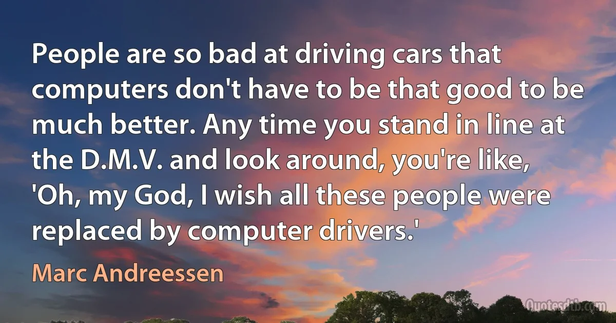 People are so bad at driving cars that computers don't have to be that good to be much better. Any time you stand in line at the D.M.V. and look around, you're like, 'Oh, my God, I wish all these people were replaced by computer drivers.' (Marc Andreessen)