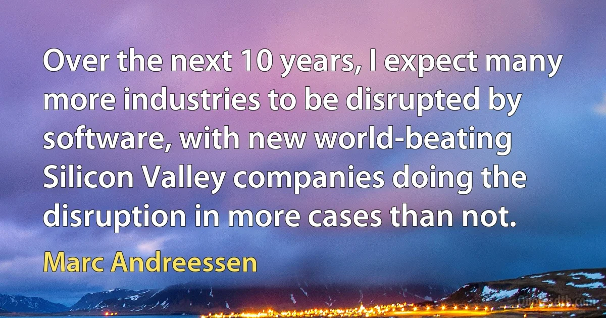 Over the next 10 years, I expect many more industries to be disrupted by software, with new world-beating Silicon Valley companies doing the disruption in more cases than not. (Marc Andreessen)